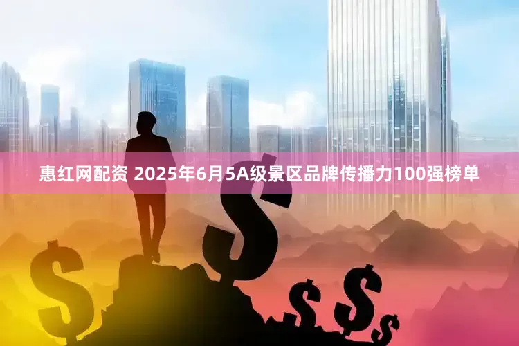 惠红网配资 2025年6月5A级景区品牌传播力100强榜单