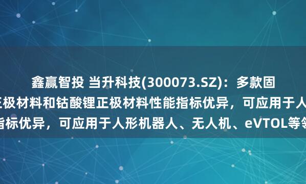 鑫赢智投 当升科技(300073.SZ)：多款固态电池用双相复合超高镍正极材料和钴酸锂正极材料性能指标优异，可应用于人形机器人、无人机、eVTOL等领域