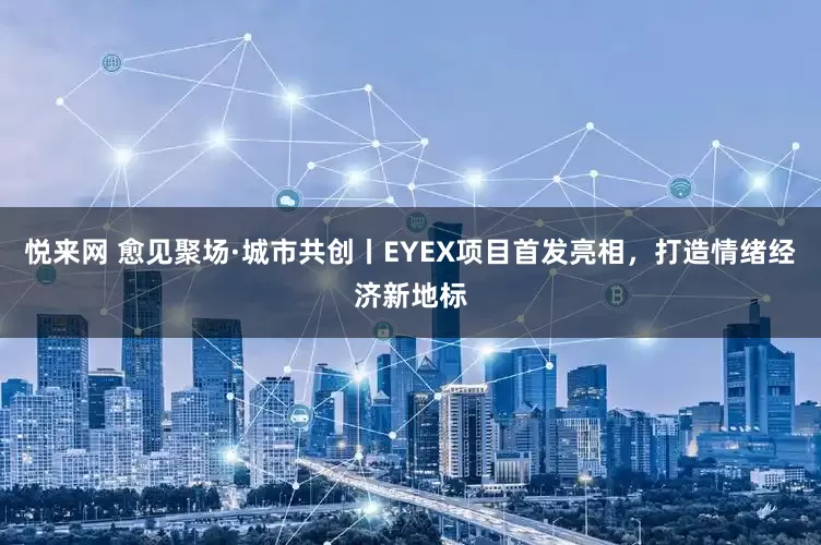 悦来网 愈见聚场·城市共创丨EYEX项目首发亮相，打造情绪经济新地标