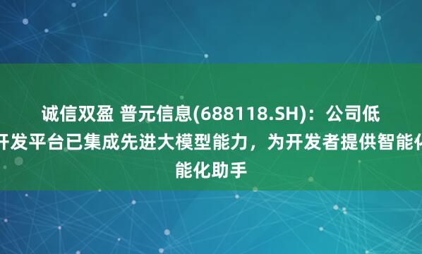 诚信双盈 普元信息(688118.SH)：公司低代码开发平台已集成先进大模型能力，为开发者提供智能化助手