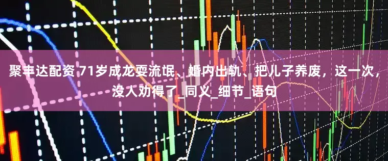 聚丰达配资 71岁成龙耍流氓、婚内出轨、把儿子养废，这一次，没人劝得了_同义_细节_语句