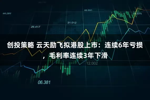 创投策略 云天励飞拟港股上市：连续6年亏损，毛利率连续3年下滑