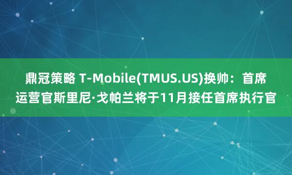 鼎冠策略 T-Mobile(TMUS.US)换帅：首席运营官斯里尼·戈帕兰将于11月接任首席执行官