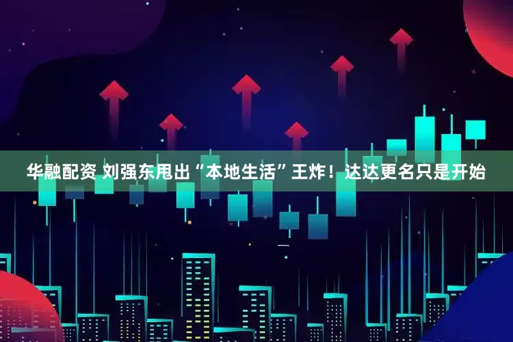 华融配资 刘强东甩出“本地生活”王炸！达达更名只是开始