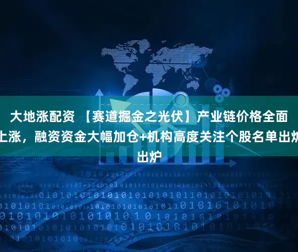 大地涨配资 【赛道掘金之光伏】产业链价格全面上涨，融资资金大幅加仓+机构高度关注个股名单出炉