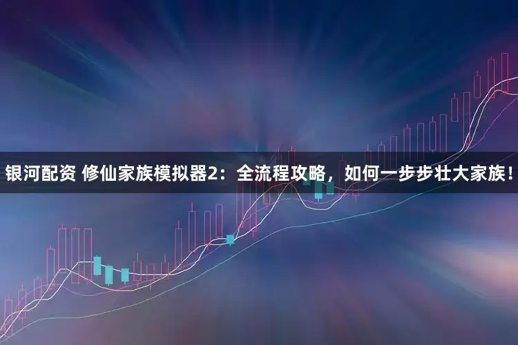 银河配资 修仙家族模拟器2：全流程攻略，如何一步步壮大家族！