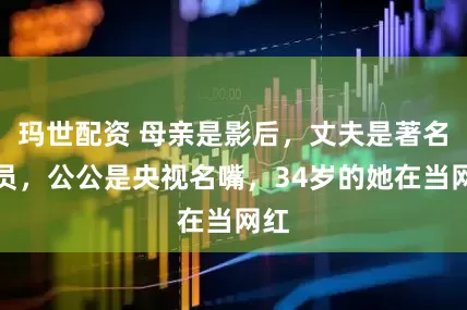 玛世配资 母亲是影后，丈夫是著名演员，公公是央视名嘴，34岁的她在当网红