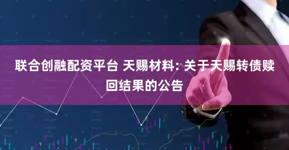 联合创融配资平台 天赐材料: 关于天赐转债赎回结果的公告