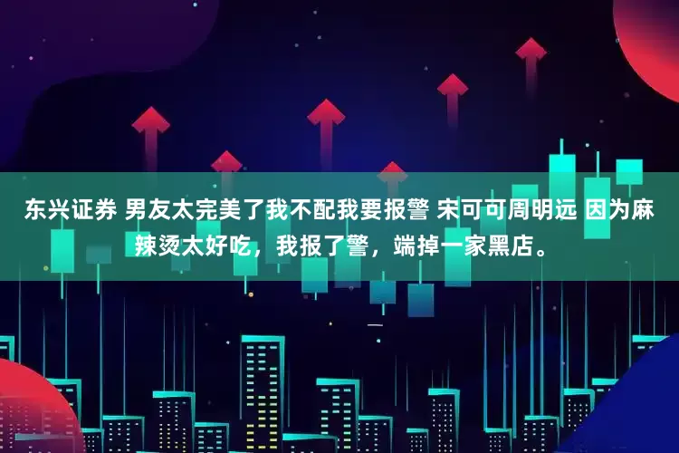 东兴证券 男友太完美了我不配我要报警 宋可可周明远 因为麻辣烫太好吃，我报了警，端掉一家黑店。