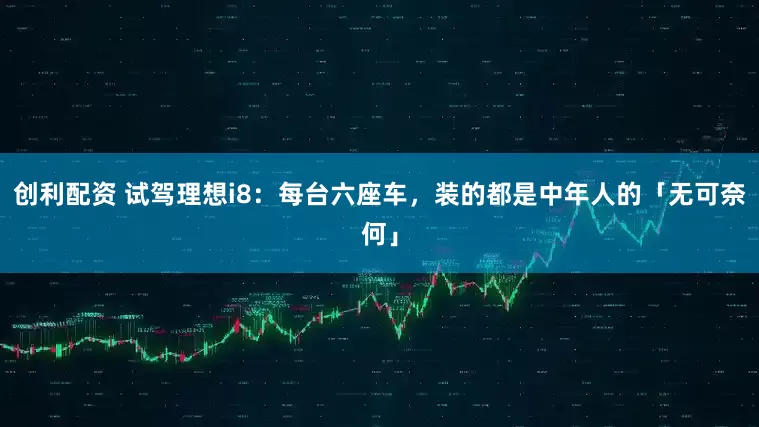 创利配资 试驾理想i8：每台六座车，装的都是中年人的「无可奈何」