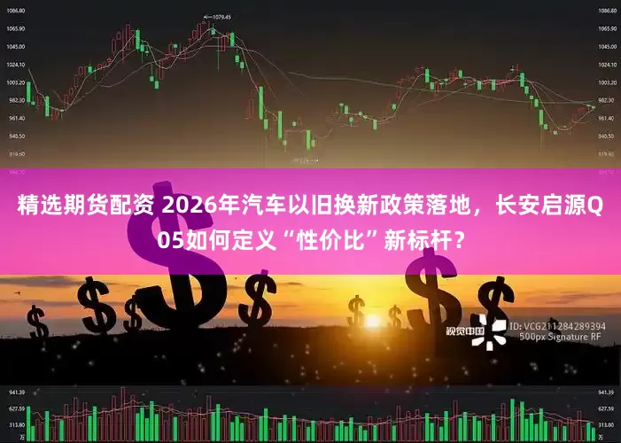 精选期货配资 2026年汽车以旧换新政策落地，长安启源Q05如何定义“性价比”新标杆？