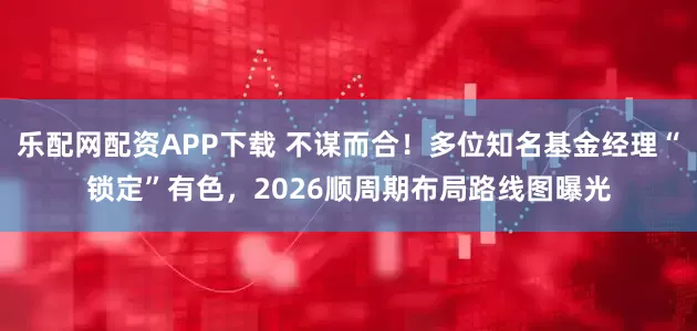 乐配网配资APP下载 不谋而合！多位知名基金经理“锁定”有色，2026顺周期布局路线图曝光