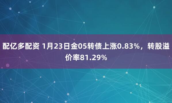 配亿多配资 1月23日金05转债上涨0.83%，转股溢价率81.29%